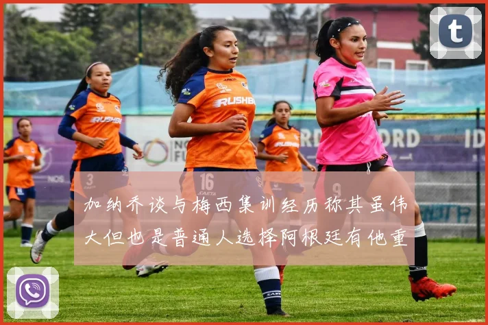 加纳乔谈与梅西集训经历称其虽伟大但也是普通人选择阿根廷有他重要影响