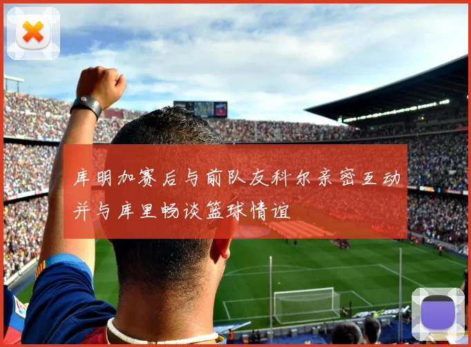 库明加赛后与前队友科尔亲密互动并与库里畅谈篮球情谊