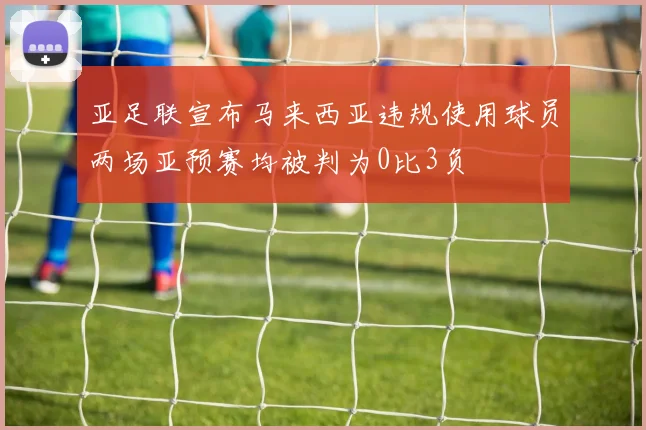 亚足联宣布马来西亚违规使用球员两场亚预赛均被判为0比3负