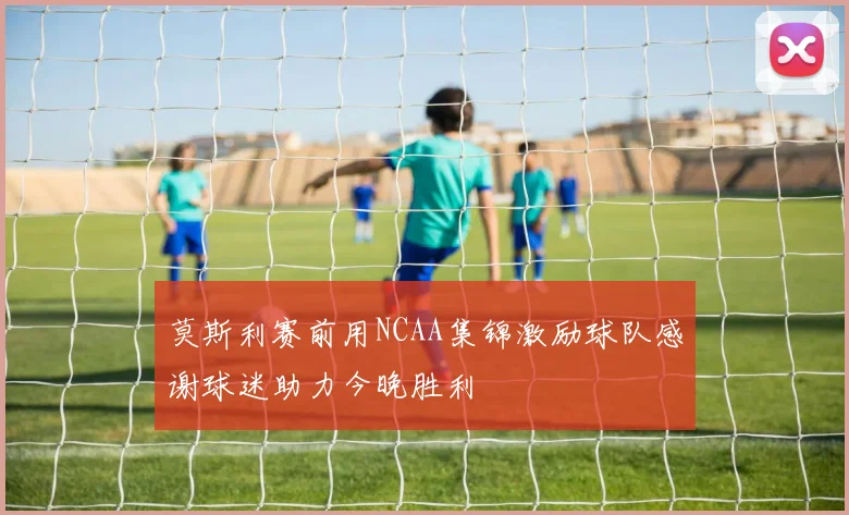 莫斯利赛前用NCAA集锦激励球队感谢球迷助力今晚胜利