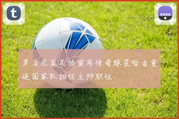 罗马尼亚足协宣布传奇球星哈吉重返国家队担任主帅职位