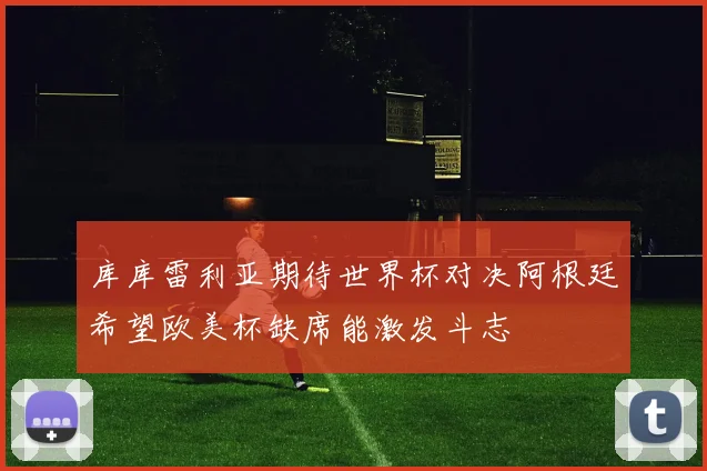 库库雷利亚期待世界杯对决阿根廷希望欧美杯缺席能激发斗志