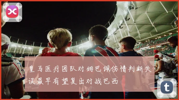 皇马医疗团队对姆巴佩伤情判断失误最早有望复出对战巴西