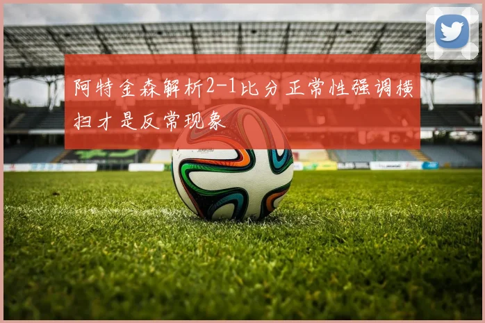阿特金森解析2-1比分正常性强调横扫才是反常现象