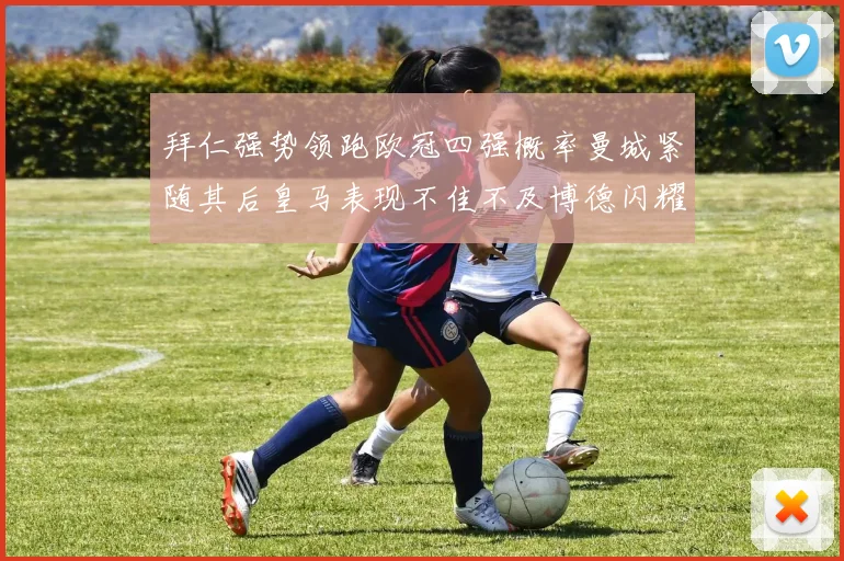 拜仁强势领跑欧冠四强概率曼城紧随其后皇马表现不佳不及博德闪耀