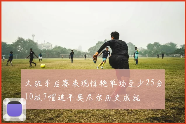 文班季后赛表现惊艳单场至少25分10板7帽追平奥尼尔历史成就