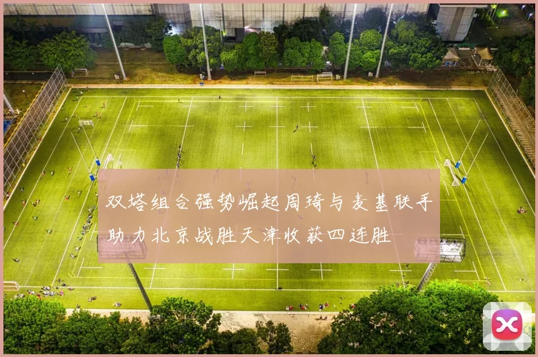 双塔组合强势崛起周琦与麦基联手助力北京战胜天津收获四连胜