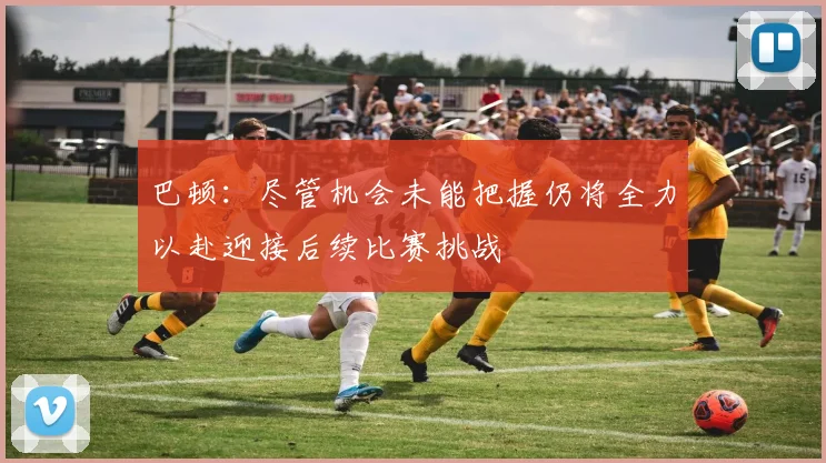 巴顿：尽管机会未能把握仍将全力以赴迎接后续比赛挑战