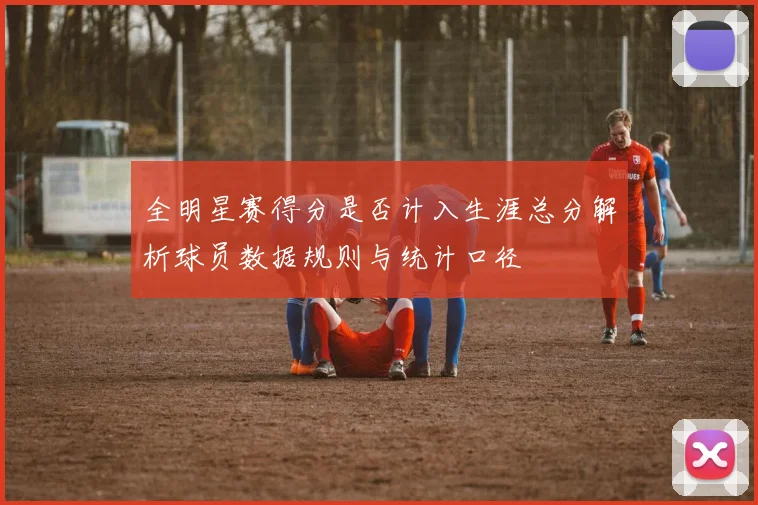 全明星赛得分是否计入生涯总分解析球员数据规则与统计口径