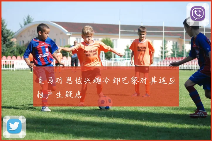 皇马对恩佐兴趣冷却巴黎对其适应性产生疑虑