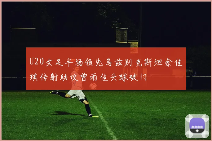 U20女足半场领先乌兹别克斯坦余佳琪传射助攻曾雨佳头球破门