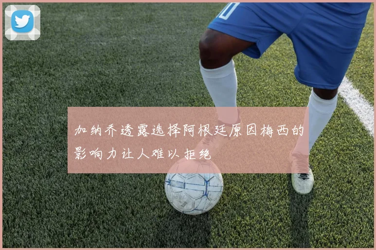 加纳乔透露选择阿根廷原因梅西的影响力让人难以拒绝